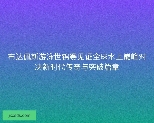 布达佩斯游泳世锦赛见证全球水上巅峰对决新时代传奇与突破篇章