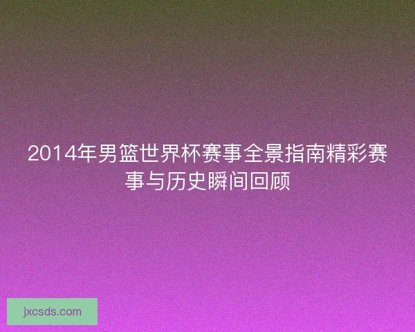 2014年男篮世界杯赛事全景指南精彩赛事与历史瞬间回顾
