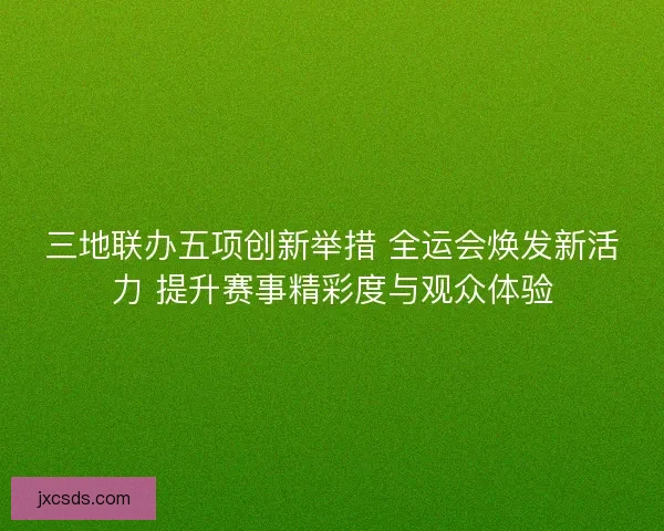 三地联办五项创新举措 全运会焕发新活力 提升赛事精彩度与观众体验