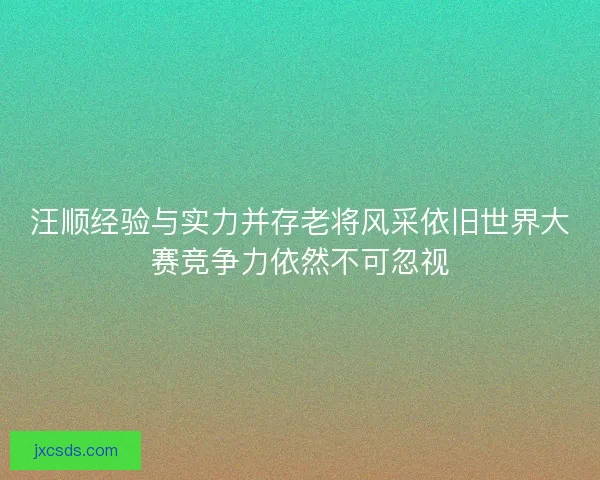 汪顺经验与实力并存老将风采依旧世界大赛竞争力依然不可忽视