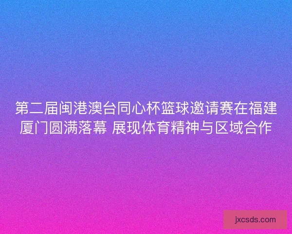 第二届闽港澳台同心杯篮球邀请赛在福建厦门圆满落幕 展现体育精神与区域合作