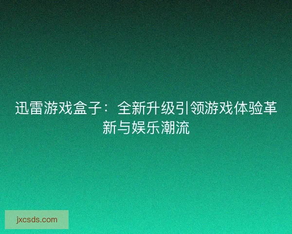 迅雷游戏盒子：全新升级引领游戏体验革新与娱乐潮流